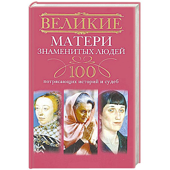 Великие матери знаменитых людей. 100 потрясающих историй и судеб